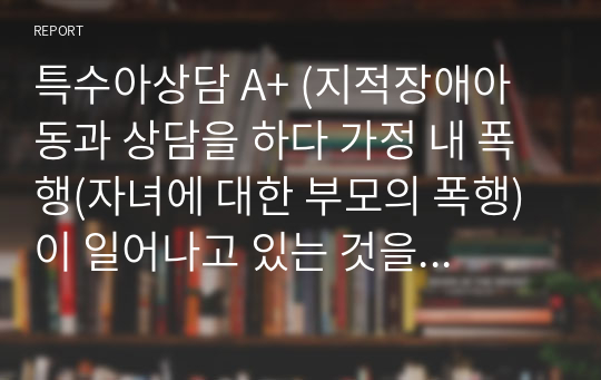 특수아상담 A+ (지적장애아동과 상담을 하다 가정 내 폭행(자녀에 대한 부모의 폭행)이 일어나고 있는 것을 알게 되었습니다. 사례를 설정하고 어떠한 절차로 상담을 진행해야 할 지 자신의 의견과 함께 논리적으로 전개하시오)