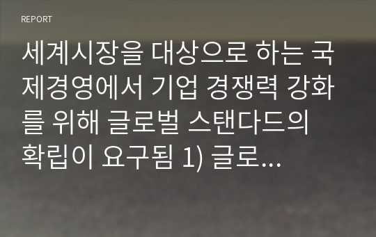 세계시장을 대상으로 하는 국제경영에서 기업 경쟁력 강화를 위해 글로벌 스탠다드의 확립이 요구됨 1) 글로벌 스탠다드의 개념, 기준, 그리고 필요성을 제시 2) 한국식 경영과 글로벌 스탠다드 비교 3) 한국 기업의 성공 또는 실패사례를 조사하여 제시할것