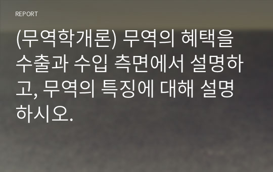 (무역학개론) 무역의 혜택을 수출과 수입 측면에서 설명하고, 무역의 특징에 대해 설명하시오.