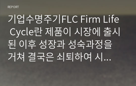 기업수명주기FLC Firm Life Cycle란 제품이 시장에 출시된 이후 성장과 성숙과정을 거쳐 결국은 쇠퇴하여 시장에서 사라지는 과정과 같이, 기업들도 시장에 처음 등장하는 도입기와 성장기, 성숙기, 그리고 쇠퇴기를 거친다는 내용입니다.