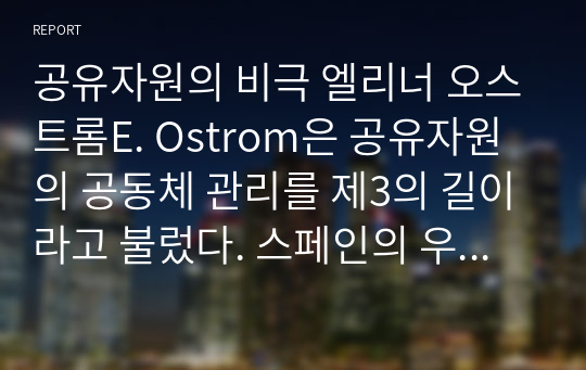 공유자원의 비극 엘리너 오스트롬E. Ostrom은 공유자원의 공동체 관리를 제3의 길이라고 불렀다. 스페인의 우에르타 관개 제도를 예로 들어 제3의 길이란 무엇인가 설명하라. 또한 어떠한 조건이 갖추어지면 제3의 길이 성공할 수 있을지에 대해 설명하라. 이를 응용한다면 우리 주위에서 공유자원의 비극을 해결하기 위해 어떤 시도가 가능할까?