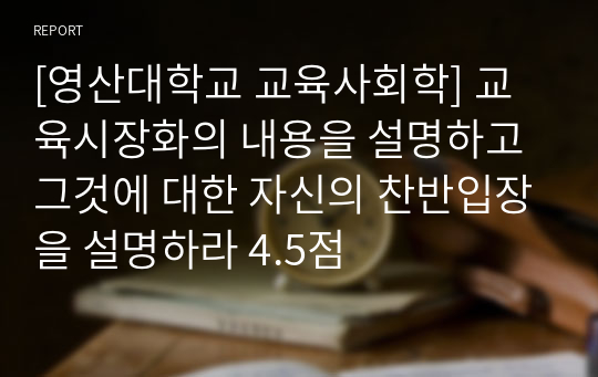 [영산대학교 교육사회학] 교육시장화의 내용을 설명하고 그것에 대한 자신의 찬반입장을 설명하라 4.5점