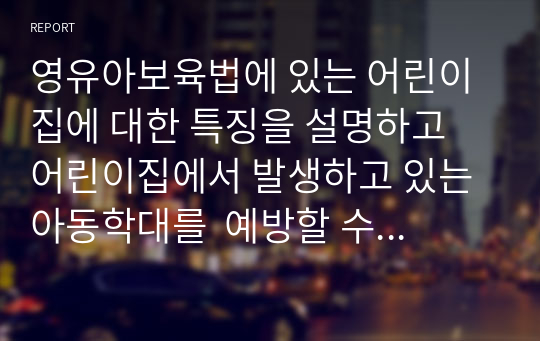 영유아보육법에 있는 어린이집에 대한 특징을 설명하고 어린이집에서 발생하고 있는 아동학대를  예방할 수 있는 방법과  영유아보육법 중에서 영유아가 잘 자랄 수 있도록 변경되었으면 하는 법령을 선정하여 예를 들어 설명하시오