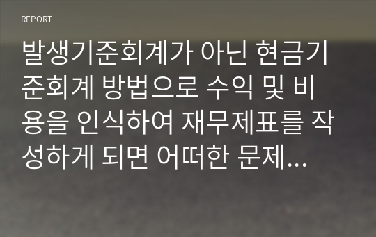 발생기준회계가 아닌 현금기준회계 방법으로 수익 및 비용을 인식하여 재무제표를 작성하게 되면 어떠한 문제점이 나타날까요? 단순히 교안에 제시된 대로 경영성과의 측정이 제대로 될 수 없다는 식으로 기술하지 마시고 구체적인 사례를 들어 자세히 설명하시기 바랍니다.