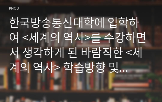 한국방송통신대학에 입학하여 &lt;세계의 역사&gt;를 수강하면서 생각하게 된 바람직한 &lt;세계의 역사&gt; 학습방향 및 학습태도에 대하여 서술하시오.