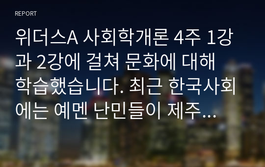 위더스A 사회학개론 4주 1강과 2강에 걸쳐 문화에 대해 학습했습니다. 최근 한국사회에는 예멘 난민들이 제주도로 들어오면서 논란이 된 바가 있습니다. 우리사회는 난민을 받아들여야 될까 거부해야 될까 문화론적 측면에서 자신의 견해를 제시하십시오