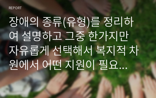 장애의 종류(유형)를 정리하여 설명하고 그중 한가지만 자유롭게 선택해서 복지적 차원에서 어떤 지원이 필요한 것인지 대하여 논해 보시오.