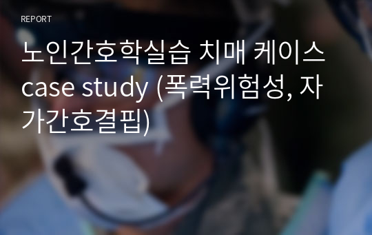 노인간호학실습 치매 케이스 case study (폭력위험성, 자가간호결핍)