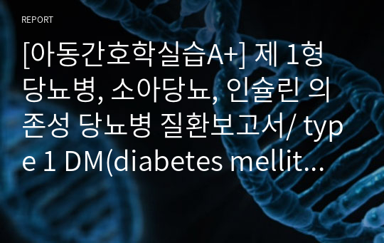 [아동간호학실습A+] 제 1형 당뇨병, 소아당뇨, 인슐린 의존성 당뇨병 질환보고서/ type 1 DM(diabetes mellitus) CASE STUDY/ 간호진단 2개, 질환고찰/ 원인, 주증상 및 검사소견, 진단, 감별진단 질환, 치료 및 간호, 합병증 및 예후, 참고문헌