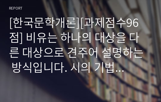 [한국문학개론][과제점수96점] 비유는 하나의 대상을 다른 대상으로 견주어 설명하는 방식입니다. 시의 기법으로서 비유의 개념과 특성을 설명하고, 시 한 편을 예를 들어 적용하여 기술하세요.