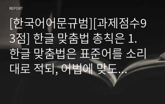 [한국어어문규범][과제점수93점] 한글 맞춤법 총칙은 1.한글 맞춤법은 표준어를 소리대로 적되, 어법에 맞도록 함을 원칙으로 한다. 2.문장의 각 단어는 띄어 씀을 원칙으로 한다. 3.외래어는 외래어 표기법에 따라 적는다고 되어있습니다. 각 항을 예시를 제시하면서 설명해 보세요.