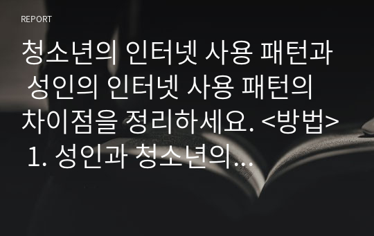 청소년의 인터넷 사용 패턴과 성인의 인터넷 사용 패턴의 차이점을 정리하세요. &lt;방법&gt; 1. 성인과 청소년의 심리적 특성을 정리한다. 2. 성인의 인터넷 사용 목적, 내용을 정리한다. 3. 청소년의 인터넷 사용 목적과 내용을 정리한다.