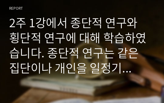 2주 1강에서 종단적 연구와 횡단적 연구에 대해 학습하였습니다. 종단적 연구는 같은 집단이나 개인을 일정기간 동안 계속적으로 관찰하여 조사하는 것을 말합니다. 한편, 횡단적 연구는 각기 다른 연령의 사람들을 동시에 비교하는 연구입니다. 종단적 연구와 횡단적 연구의 특징, 활동분야, 장단점 등을 비교분석하여 보세요.