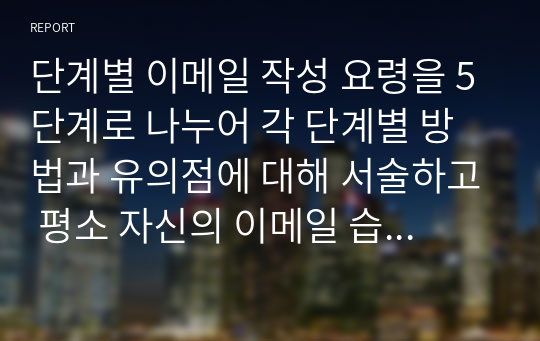 단계별 이메일 작성 요령을 5단계로 나누어 각 단계별 방법과 유의점에 대해 서술하고 평소 자신의 이메일 습관과 비교하여 자신이 직장에서 이메일을 보낼 때 보완해야 할 점에 대해 서술하시오. 또한 자신이 출장을 다녀온 후 팀장에게 이메일로 보고를 한다는 가정하에 팀장에게 보내는 이메일을 작성해 보시오.