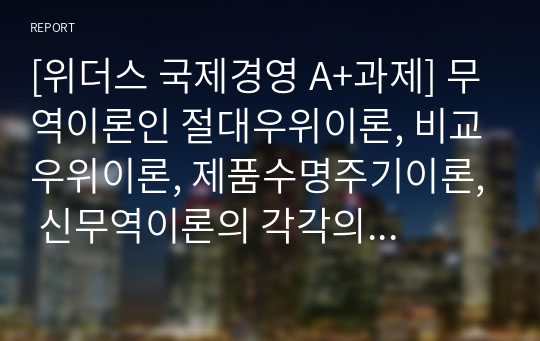 [위더스 국제경영 A+과제] 무역이론인 절대우위이론, 비교우위이론, 제품수명주기이론, 신무역이론의 각각의 개념 및 장,단점을 설명하시오