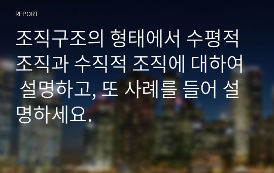 조직구조의 형태에서 수평적 조직과 수직적 조직에 대하여 설명하고, 또 사례를 들어 설명하세요.