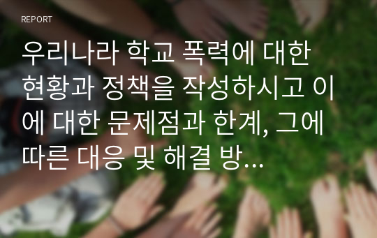 우리나라 학교 폭력에 대한 현황과 정책을 작성하시고 이에 대한 문제점과 한계, 그에 따른 대응 및 해결 방안을 구체적인 실행 방법을 포함하여 작성하시오