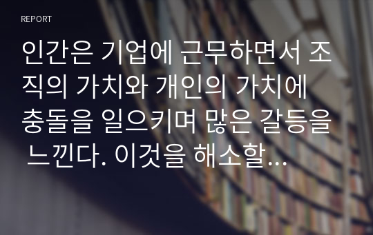 인간은 기업에 근무하면서 조직의 가치와 개인의 가치에 충돌을 일으키며 많은 갈등을 느낀다. 이것을 해소할 수 있는 방안을 논하라.