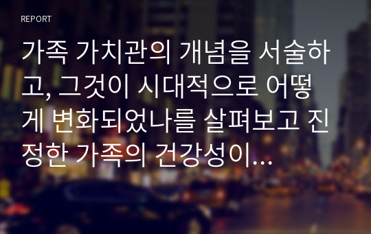 가족 가치관의 개념을 서술하고, 그것이 시대적으로 어떻게 변화되었나를 살펴보고 진정한 가족의 건강성이 무엇인지 서술하시오.