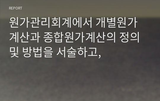 원가관리회계에서 개별원가계산과 종합원가계산의 정의 및 방법을 서술하고,