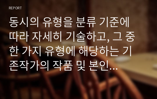 동시의 유형을 분류 기준에 따라 자세히 기술하고, 그 중 한 가지 유형에 해당하는 기존작가의 작품 및 본인의 자작품을 각각 제시하시오.