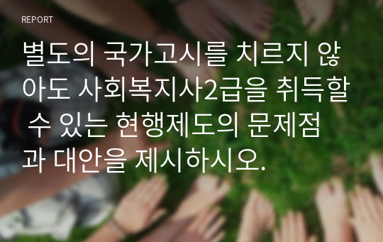 별도의 국가고시를 치르지 않아도 사회복지사2급을 취득할 수 있는 현행제도의 문제점과 대안을 제시하시오.