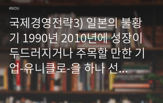 국제경영전략3) 일본의 불황기 1990년 2010년에 성장이 두드러지거나 주목할 만한 기업-유니클로-을 하나 선별하여 그 기업에 대해 데이터를 바탕으로 설명하시오0k