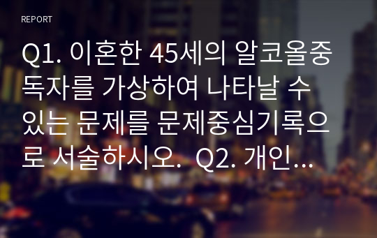 Q1. 이혼한 45세의 알코올중독자를 가상하여 나타날 수 있는 문제를 문제중심기록으로 서술하시오.  Q2. 개인 대상 사회복지실천에서 전문적 관계형성을 위한 사회복지사의 노력을 구체적으로 작성하고, 본인이 느낀 점을 기술하시오