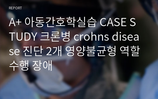 A+ 아동간호학실습 CASE STUDY 크론병 crohns disease 진단 2개 영양불균형 역할수행 장애