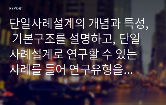 단일사례설계의 개념과 특성, 기본구조를 설명하고, 단일사례설계로 연구할 수 있는 사례를 들어 연구유형을 선택하고 연구의 개략적인 설계를 기획하시오.