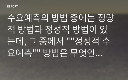 수요예측의 방법 중에는 정량적 방법과 정성적 방법이 있는데, 그 중에서 &quot;&quot;정성적 수요예측&quot;&quot; 방법은 무엇인지 그 정의를 간략히 설명하고, 정성적 수요예측 방법을 적용하여 수요예측을 하는 기업의 사례(예를 들면, 코웨이 얼음정수기의 수요예측을 위해서 정성적 수요예측 기법 중의 하나인 시장조사를 사용한 사례)에 대해서 어떤 기법을 왜 선택하여 적용하였는지 서