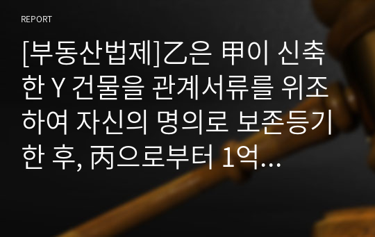 [부동산법제]乙은 甲이 신축한 Y 건물을 관계서류를 위조하여 자신의 명의로 보존등기한 후, 丙으로부터 1억 원을 빌리면서 이 채권을 담보하기 위하여 丙에게 1번 저당권을 설정해주었다