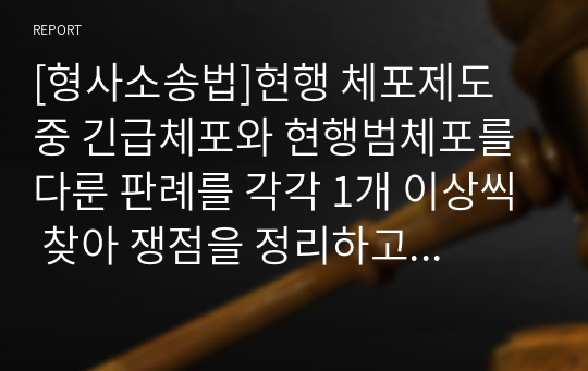 [형사소송법]현행 체포제도 중 긴급체포와 현행범체포를 다룬 판례를 각각 1개 이상씩 찾아 쟁점을 정리하고 판례의 태도를 분석하시오