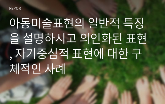 아동미술표현의 일반적 특징을 설명하시고 의인화된 표현, 자기중심적 표현에 대한 구체적인 사례