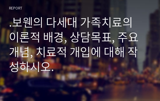 .보웬의 다세대 가족치료의 이론적 배경, 상담목표, 주요 개념, 치료적 개입에 대해 작성하시오.