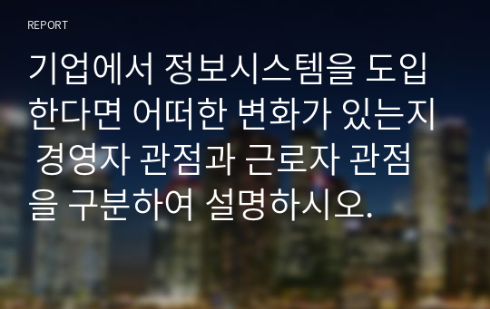 기업에서 정보시스템을 도입한다면 어떠한 변화가 있는지 경영자 관점과 근로자 관점을 구분하여 설명하시오.