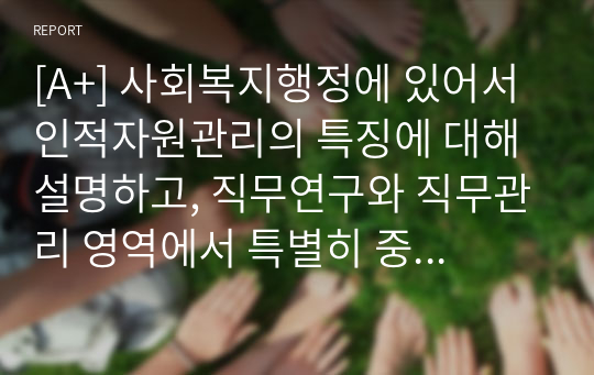 [A+] 사회복지행정에 있어서 인적자원관리의 특징에 대해 설명하고, 직무연구와 직무관리 영역에서 특별히 중요하다고 생각되는 단계에 대해 자신의 생각을 논하시오.