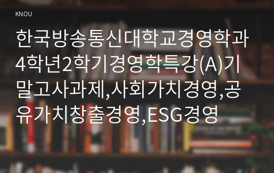 한국방송통신대학교경영학과4학년2학기경영학특강(A)기말고사과제,사회가치경영,공유가치창출경영,ESG경영