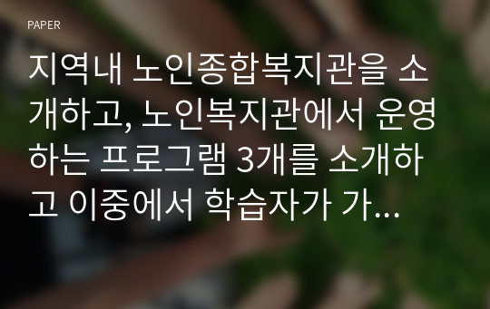 지역내 노인종합복지관을 소개하고, 노인복지관에서 운영하는 프로그램 3개를 소개하고 이중에서 학습자가 가장 좋다고 생각되는 프로그램 하나를 선정하고 그 이유를 서술하시오.