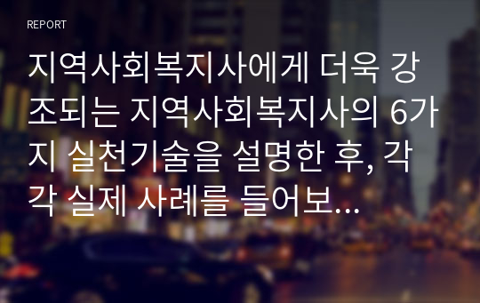 지역사회복지사에게 더욱 강조되는 지역사회복지사의 6가지 실천기술을 설명한 후, 각각 실제 사례를 들어보고 본인의 의견을 제시하시오.  여섯 가지 기술에 대하여 빠짐없이 설명하였는가? 사례제시가 적절한가?(사례와 기술이 적절하게 매치되어야 함) 자신의 의견이 확실하게 서술되어 있는가?