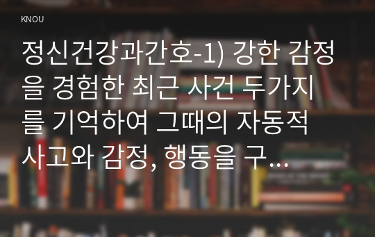 정신건강과간호-1) 강한 감정을 경험한 최근 사건 두가지를 기억하여 그때의 자동적 사고와 감정, 행동을 구분하여 기술. 2) 자신이 경험한 사례에 대하여 인지행동치료기법을 적용, 또한 자신에게 적용할 구체적인 실행 계획을 수립하시오