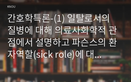 간호학특론-(1) 일탈로서의 질병에 대해 의료사회학적 관점에서 설명하고 파슨스의 환자역할(sick role)에 대해 급성질환자와 만성질환자를 1인씩(총 2인)을 선정하여 사례를 조사하고 비교분석하시오. (2) 구조기능주의 이론적 측면에서의 의료인과 환자 관계의 특성과 유형에 관해 설명하고 유형별 장단점에 대해 개인의 견해를 포함하여 설명하시오.