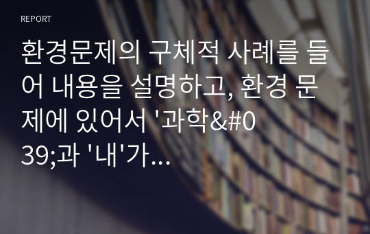 환경문제의 구체적 사례를 들어 내용을 설명하고, 환경 문제에 있어서 &#039;과학&#039;과 &#039;내&#039;가 해야할 역할을 기술하시오