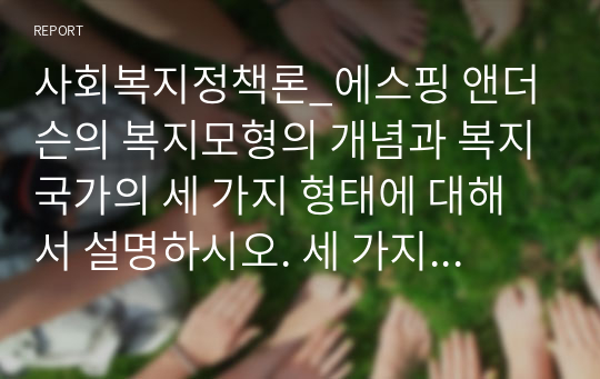 사회복지정책론_에스핑 앤더슨의 복지모형의 개념과 복지국가의 세 가지 형태에 대해서 설명하시오. 세 가지 형태에 대표적인 나라 중 하나의 나라를 선택하여, 그 나라의 정책에 대해 장점과 단점을 설명하시오