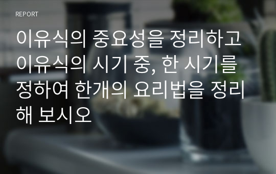 이유식의 중요성을 정리하고 이유식의 시기 중, 한 시기를 정하여 한개의 요리법을 정리해 보시오