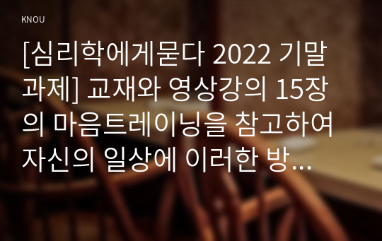 [심리학에게묻다 2022 기말과제] 교재와 영상강의 15장의 마음트레이닝을 참고하여 자신의 일상에 이러한 방법들을 적용해 본 후, 그 중 3가지 방법을 적용한 내용과 결과를 구체적으로 제시하고, 느낀점 또는 배운점을 쓰시오.