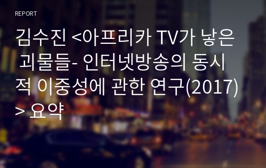 김수진 &lt;아프리카 TV가 낳은 괴물들- 인터넷방송의 동시적 이중성에 관한 연구(2017)&gt; 요약