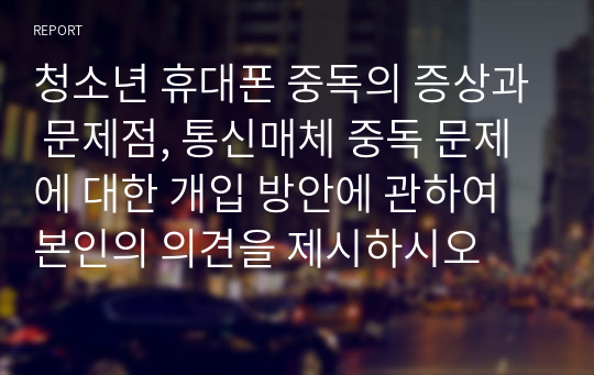 청소년 휴대폰 중독의 증상과 문제점, 통신매체 중독 문제에 대한 개입 방안에 관하여 본인의 의견을 제시하시오