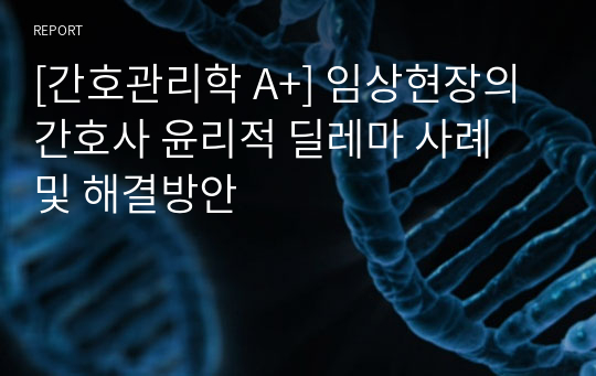 [간호관리학 A+] 임상현장의 간호사 윤리적 딜레마 사례 및 해결방안