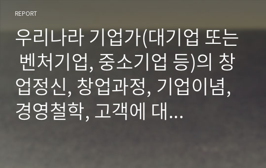 우리나라 기업가(대기업 또는 벤처기업, 중소기업 등)의 창업정신, 창업과정, 기업이념, 경영철학, 고객에 대한 봉사, 내부 고객에 대한 존중, 기업의 사회적 책임, 위기극복 등에 대하여 가능한 2명 이상을 조사하고 체계적으로 정리하여 글로 서술하시오.